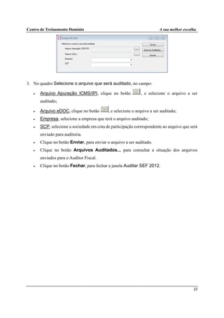 Centro de Treinamento Domínio A sua melhor escolha
22
3. No quadro Selecione o arquivo que será auditado, no campo:
• Arquivo Apuração ICMS/IPI, clique no botão , e selecione o arquivo a ser
auditado;
• Arquivo eDOC, clique no botão , e selecione o arquivo a ser auditado;
• Empresa, selecione a empresa que terá o arquivo auditado;
• SCP, selecione a sociedade em cota de participação correspondente ao arquivo que será
enviado para auditoria.
• Clique no botão Enviar, para enviar o arquivo a ser auditado.
• Clique no botão Arquivos Auditados... para consultar a situação dos arquivos
enviados para o Auditor Fiscal.
• Clique no botão Fechar, para fechar a janela Auditar SEF 2012.
 