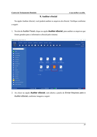 Centro de Treinamento Domínio A sua melhor escolha
23
8. Auditar eSocial
Na opção Auditar eSocial, você poderá auditar os arquivos do eSocial. Verifique conforme
a seguir:
1. Na tela do Auditor Fiscal, clique na opção Auditar eSocial, para auditar os arquivos que
foram gerados para o informativo eSocial pelo sistema:
2. Ao clicar na opção Auditar eSocial, será aberta a janela de Enviar Arquivos para o
Auditor eSocial, conforme imagem a seguir:
 