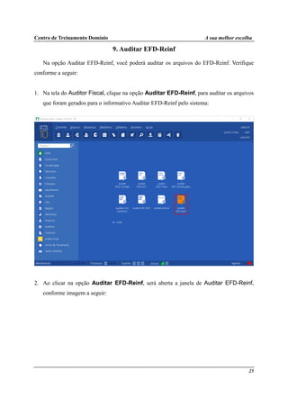 Centro de Treinamento Domínio A sua melhor escolha
25
9. Auditar EFD-Reinf
Na opção Auditar EFD-Reinf, você poderá auditar os arquivos do EFD-Reinf. Verifique
conforme a seguir:
1. Na tela do Auditor Fiscal, clique na opção Auditar EFD-Reinf, para auditar os arquivos
que foram gerados para o informativo Auditar EFD-Reinf pelo sistema:
2. Ao clicar na opção Auditar EFD-Reinf, será aberta a janela de Auditar EFD-Reinf,
conforme imagem a seguir:
 