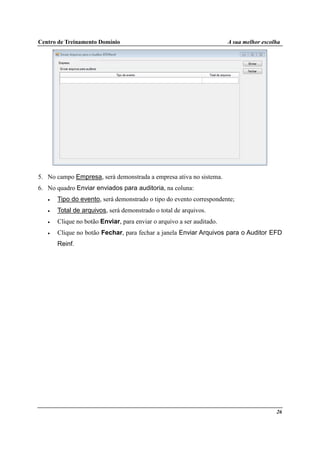 Centro de Treinamento Domínio A sua melhor escolha
26
5. No campo Empresa, será demonstrada a empresa ativa no sistema.
6. No quadro Enviar enviados para auditoria, na coluna:
• Tipo do evento, será demonstrado o tipo do evento correspondente;
• Total de arquivos, será demonstrado o total de arquivos.
• Clique no botão Enviar, para enviar o arquivo a ser auditado.
• Clique no botão Fechar, para fechar a janela Enviar Arquivos para o Auditor EFD
Reinf.
 