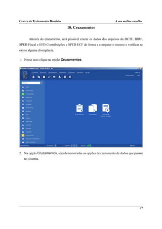 Centro de Treinamento Domínio A sua melhor escolha
27
10. Cruzamentos
Através do cruzamento, será possível cruzar os dados dos arquivos da DCTF, DIRF,
SPED Fiscal e EFD Contribuições e SPED ECF de forma a comparar o mesmo e verificar se
existe alguma divergência.
1. Nesse caso clique na opção Cruzamentos.
2. Na opção Cruzamentos, será demonstradas as opções de cruzamento de dados que possui
no sistema.
 