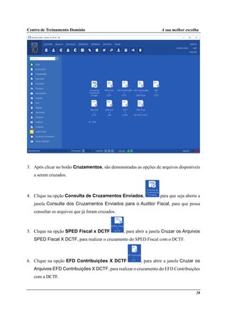 Centro de Treinamento Domínio A sua melhor escolha
28
3. Após clicar no botão Cruzamentos, são demonstradas as opções de arquivos disponíveis
a serem cruzados.
4. Clique na opção Consulta de Cruzamentos Enviados, para que seja aberta a
janela Consulta dos Cruzamentos Enviados para o Auditor Fiscal, para que possa
consultar os arquivos que já foram cruzados.
5. Clique na opção SPED Fiscal x DCTF , para abrir a janela Cruzar os Arquivos
SPED Fiscal X DCTF, para realizar o cruzamento do SPED Fiscal com o DCTF.
6. Clique na opção EFD Contribuições X DCTF , para abrir a janela Cruzar os
Arquivos EFD Contribuições X DCTF, para realizar o cruzamento do EFD Contribuições
com a DCTF.
 