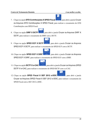 Centro de Treinamento Domínio A sua melhor escolha
29
7. Clique na opção EFD Contribuições X SPED Fiscal , para abrir a janela Cruzar
os Arquivos EFD Contribuições X SPED Fiscal, para realizar o cruzamento do EFD
Contribuições com SPED Fiscal.
8. Clique na opção DIRF X DCTF , para abrir a janela Cruzar os Arquivos DIRF X
DCTF, para realizar o cruzamento da DIRF com a DCTF.
9. Clique na opção SPED ECF X DCTF , para abrir a janela Cruzar os Arquivos
SPED ECF X DCTF, para realizar o cruzamento do SPED ECF com a DCTF.
10. Clique na opção SPED ECF X DIRF , para abrir a janela Cruzar os Arquivos
SPED ECF X DIRF, para realizar o cruzamento do SPED ECF com a DIRF.
11. Clique na opção DCTF X e-CAC , para abrir a janela Cruzar os Arquivos SPED
DCTF X e-CAC, para realizar o cruzamento do SPED DCTF com a e-CAC.
12. Clique na opção SPED Fiscal X SEF 2012 e-DOC , para abrir a janela
Cruzar os Arquivos SPED Fiscal X SEF 2012 e-DOC, para realizar o cruzamento do
SPED Fiscal com a SEF 2012 e-DOC.
 