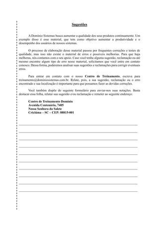 Sugestões
A Domínio Sistemas busca aumentar a qualidade dos seus produtos continuamente. Um
exemplo disso é esse material, que tem como objetivo aumentar a produtividade e o
desempenho dos usuários de nossos sistemas.
O processo de elaboração desse material passou por frequentes correções e testes de
qualidade, mas isso não exime o material de erros e possíveis melhorias. Para que haja
melhoras, nós contamos com o seu apoio. Caso você tenha alguma sugestão, reclamação ou até
mesmo encontre algum tipo de erro nesse material, solicitamos que você entre em contato
conosco. Dessa forma, poderemos analisar suas sugestões e reclamações para corrigir eventuais
erros.
Para entrar em contato com o nosso Centro de Treinamento, escreva para
treinamento@dominiosistemas.com.br. Relate, pois, a sua sugestão, reclamação ou o erro
encontrado e sua localização é importante para que possamos fazer as devidas correções.
Você também dispõe do seguinte formulário para enviar-nos suas notações. Basta
destacar essa folha, relatar sua sugestão e/ou reclamação e remeter ao seguinte endereço:
Centro de Treinamento Domínio
Avenida Centenário, 7405
Nossa Senhora da Salete
Criciúma – SC – CEP: 88815-001
__________________________________________________________________________
__________________________________________________________________________
__________________________________________________________________________
__________________________________________________________________________
__________________________________________________________________________
__________________________________________________________________________
__________________________________________________________________________
__________________________________________________________________________
__________________________________________________________________________
__________________________________________________________________________
 