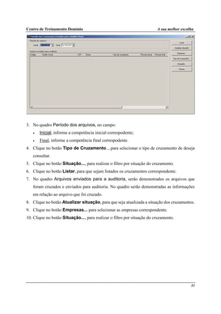 Centro de Treinamento Domínio A sua melhor escolha
31
3. No quadro Período dos arquivos, no campo:
• Inicial, informe a competência inicial correspodente;
• Final, informe a competência final correspodente.
4. Clique no botão Tipo de Cruzamento.., para selecionar o tipo de cruzamento de deseja
consultar.
5. Clique no botão Situação..., para realizar o filtro por situação do cruzamento.
6. Clique no botão Listar, para que sejam listados os cruzamentos correspondente.
7. No quadro Arquivos enviados para a auditoria, serão demonstrados os arquivos que
foram cruzados e enviados para auditoria. No quadro serão demonstradas as informações
em relação ao arquivo que foi cruzado.
8. Clique no botão Atualizar situação, para que seja atualizada a situação dos cruzamentos.
9. Clique no botão Empresas... para selecionar as empresas correspondente.
10. Clique no botão Situação..., para realizar o filtro por situação do cruzamento.
 