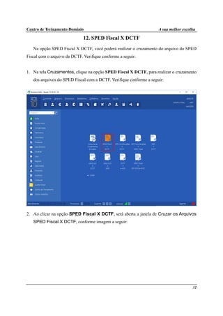 Centro de Treinamento Domínio A sua melhor escolha
32
12. SPED Fiscal X DCTF
Na opção SPED Fiscal X DCTF, você poderá realizar o cruzamento do arquivo do SPED
Fiscal com o arquivo da DCTF. Verifique conforme a seguir:
1. Na tela Cruzamentos, clique na opção SPED Fiscal X DCTF, para realizar o cruzamento
dos arquivos do SPED Fiscal com a DCTF. Verifique conforme a seguir:
2. Ao clicar na opção SPED Fiscal X DCTF, será aberta a janela de Cruzar os Arquivos
SPED Fiscal X DCTF, conforme imagem a seguir:
 