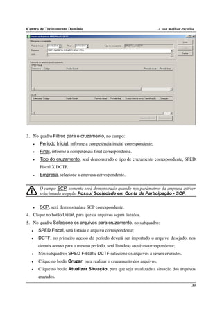 Centro de Treinamento Domínio A sua melhor escolha
33
3. No quadro Filtros para o cruzamento, no campo:
• Período Inicial, informe a competência inicial correspondente;
• Final, informe a competência final correspondente.
• Tipo do cruzamento, será demonstrado o tipo de cruzamento correspondente, SPED
Fiscal X DCTF.
• Empresa, selecione a empresa correspondente.
O campo SCP, somente será demonstrado quando nos parâmetros da empresa estiver
selecionada a opção Possui Sociedade em Conta de Participação - SCP.
• SCP, será demonstrada a SCP correspondente.
4. Clique no botão Listar, para que os arquivos sejam listados.
5. No quadro Selecione os arquivos para cruzamento, no subquadro:
• SPED Fiscal, será listado o arquivo correspondente;
• DCTF, no primeiro acesso do período deverá ser importado o arquivo desejado, nos
demais acesso para o mesmo período, será listado o arquivo correspondente;
• Nos subquadros SPED Fiscal e DCTF selecione os arquivos a serem cruzados.
• Clique no botão Cruzar, para realizar o cruzamento dos arquivos.
• Clique no botão Atualizar Situação, para que seja atualizada a situação dos arquivos
cruzados.
 