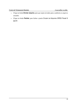 Centro de Treinamento Domínio A sua melhor escolha
34
• Clique no botão Enviar arquivo, para que sejam enviados para a auditoria os arquivos
cruzados.
• Clique no botão Fechar, para fechar a janela Cruzar os Arquivos SPED Fiscal X
DCTF.
 