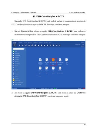 Centro de Treinamento Domínio A sua melhor escolha
35
13. EFD Contribuições X DCTF
Na opção EFD Contribuições X DCTF, você poderá realizar o cruzamento do arquivo do
EFD Contribuições com o arquivo da DCTF. Verifique conforme a seguir:
1. Na tela Cruzamentos, clique na opção EFD Contribuições X DCTF, para realizar o
cruzamento dos arquivos do EFD Contribuições com a DCTF. Verifique conforme a seguir:
2. Ao clicar na opção EFD Contribuições X DCTF, será aberta a janela de Cruzar os
Arquivos EFD Contribuições X DCTF, conforme imagem a seguir:
 