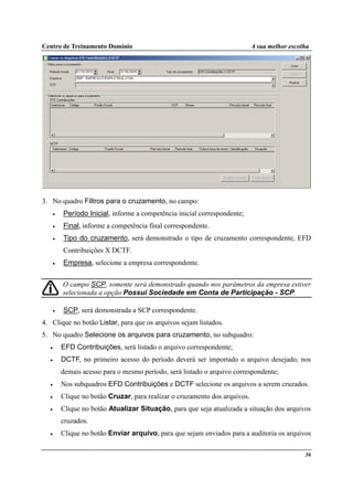Centro de Treinamento Domínio A sua melhor escolha
36
3. No quadro Filtros para o cruzamento, no campo:
• Período Inicial, informe a competência inicial correspondente;
• Final, informe a competência final correspondente.
• Tipo do cruzamento, será demonstrado o tipo de cruzamento correspondente, EFD
Contribuições X DCTF.
• Empresa, selecione a empresa correspondente.
O campo SCP, somente será demonstrado quando nos parâmetros da empresa estiver
selecionada a opção Possui Sociedade em Conta de Participação - SCP.
• SCP, será demonstrada a SCP correspondente.
4. Clique no botão Listar, para que os arquivos sejam listados.
5. No quadro Selecione os arquivos para cruzamento, no subquadro:
• EFD Contribuições, será listado o arquivo correspondente;
• DCTF, no primeiro acesso do período deverá ser importado o arquivo desejado, nos
demais acesso para o mesmo período, será listado o arquivo correspondente;
• Nos subquadros EFD Contribuições e DCTF selecione os arquivos a serem cruzados.
• Clique no botão Cruzar, para realizar o cruzamento dos arquivos.
• Clique no botão Atualizar Situação, para que seja atualizada a situação dos arquivos
cruzados.
• Clique no botão Enviar arquivo, para que sejam enviados para a auditoria os arquivos
 