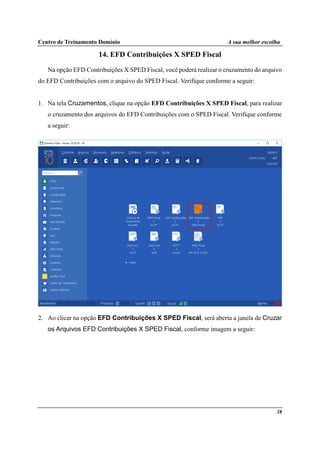 Centro de Treinamento Domínio A sua melhor escolha
38
14. EFD Contribuições X SPED Fiscal
Na opção EFD Contribuições X SPED Fiscal, você poderá realizar o cruzamento do arquivo
do EFD Contribuições com o arquivo do SPED Fiscal. Verifique conforme a seguir:
1. Na tela Cruzamentos, clique na opção EFD Contribuições X SPED Fiscal, para realizar
o cruzamento dos arquivos do EFD Contribuições com o SPED Fiscal. Verifique conforme
a seguir:
2. Ao clicar na opção EFD Contribuições X SPED Fiscal, será aberta a janela de Cruzar
os Arquivos EFD Contribuições X SPED Fiscal, conforme imagem a seguir:
 