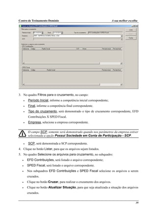 Centro de Treinamento Domínio A sua melhor escolha
39
3. No quadro Filtros para o cruzamento, no campo:
• Período Inicial, informe a competência inicial correspondente;
• Final, informe a competência final correspondente.
• Tipo do cruzamento, será demonstrado o tipo de cruzamento correspondente, EFD
Contribuições X SPED Fiscal.
• Empresa, selecione a empresa correspondente.
O campo SCP, somente será demonstrado quando nos parâmetros da empresa estiver
selecionada a opção Possui Sociedade em Conta de Participação - SCP.
• SCP, será demonstrada a SCP correspondente.
4. Clique no botão Listar, para que os arquivos sejam listados.
5. No quadro Selecione os arquivos para cruzamento, no subquadro:
• EFD Contribuições, será listado o arquivo correspondente;
• SPED Fiscal, será listado o arquivo correspondente.
• Nos subquadros EFD Contribuições e SPED Fiscal selecione os arquivos a serem
cruzados.
• Clique no botão Cruzar, para realizar o cruzamento dos arquivos.
• Clique no botão Atualizar Situação, para que seja atualizada a situação dos arquivos
cruzados.
 