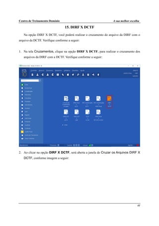 Centro de Treinamento Domínio A sua melhor escolha
41
15. DIRF X DCTF
Na opção DIRF X DCTF, você poderá realizar o cruzamento do arquivo da DIRF com o
arquivo da DCTF. Verifique conforme a seguir:
1. Na tela Cruzamentos, clique na opção DIRF X DCTF, para realizar o cruzamento dos
arquivos da DIRF com a DCTF. Verifique conforme a seguir:
2. Ao clicar na opção DIRF X DCTF, será aberta a janela de Cruzar os Arquivos DIRF X
DCTF, conforme imagem a seguir:
 