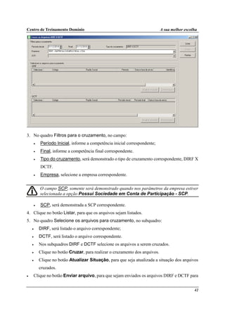 Centro de Treinamento Domínio A sua melhor escolha
42
3. No quadro Filtros para o cruzamento, no campo:
• Período Inicial, informe a competência inicial correspondente;
• Final, informe a competência final correspondente.
• Tipo do cruzamento, será demonstrado o tipo de cruzamento correspondente, DIRF X
DCTF.
• Empresa, selecione a empresa correspondente.
O campo SCP, somente será demonstrado quando nos parâmetros da empresa estiver
selecionada a opção Possui Sociedade em Conta de Participação - SCP.
• SCP, será demonstrada a SCP correspondente.
4. Clique no botão Listar, para que os arquivos sejam listados.
5. No quadro Selecione os arquivos para cruzamento, no subquadro:
• DIRF, será listado o arquivo correspondente;
• DCTF, será listado o arquivo correspondente.
• Nos subquadros DIRF e DCTF selecione os arquivos a serem cruzados.
• Clique no botão Cruzar, para realizar o cruzamento dos arquivos.
• Clique no botão Atualizar Situação, para que seja atualizada a situação dos arquivos
cruzados.
• Clique no botão Enviar arquivo, para que sejam enviados os arquivos DIRF e DCTF para
 