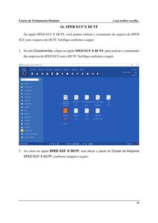 Centro de Treinamento Domínio A sua melhor escolha
44
16. SPED ECF X DCTF
Na opção SPED ECF X DCTF, você poderá realizar o cruzamento do arquivo do SPED
ECF com o arquivo do DCTF. Verifique conforme a seguir:
1. Na tela Cruzamentos, clique na opção SPED ECF X DCTF, para realizar o cruzamento
dos arquivos do SPED ECF com a DCTF. Verifique conforme a seguir:
2. Ao clicar na opção SPED ECF X DCTF, será aberta a janela de Cruzar os Arquivos
SPED ECF X DCTF, conforme imagem a seguir:
 