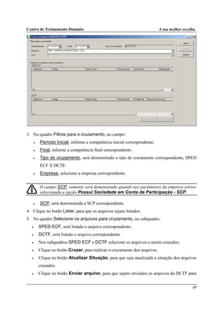 Centro de Treinamento Domínio A sua melhor escolha
45
3. No quadro Filtros para o cruzamento, no campo:
• Período Inicial, informe a competência inicial correspondente;
• Final, informe a competência final correspondente.
• Tipo do cruzamento, será demonstrado o tipo de cruzamento correspondente, SPED
ECF X DCTF.
• Empresa, selecione a empresa correspondente.
O campo SCP, somente será demonstrado quando nos parâmetros da empresa estiver
selecionada a opção Possui Sociedade em Conta de Participação - SCP.
• SCP, será demonstrada a SCP correspondente.
4. Clique no botão Listar, para que os arquivos sejam listados.
5. No quadro Selecione os arquivos para cruzamento, no subquadro:
• SPED ECF, será listado o arquivo correspondente;
• DCTF, será listado o arquivo correspondente.
• Nos subquadros SPED ECF e DCTF selecione os arquivos a serem cruzados.
• Clique no botão Cruzar, para realizar o cruzamento dos arquivos.
• Clique no botão Atualizar Situação, para que seja atualizada a situação dos arquivos
cruzados.
• Clique no botão Enviar arquivo, para que sejam enviados os arquivos da DCTF para
 