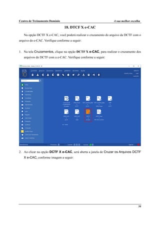 Centro de Treinamento Domínio A sua melhor escolha
50
18. DTCF X e-CAC
Na opção DCTF X e-CAC, você poderá realizar o cruzamento do arquivo da DCTF com o
arquivo do e-CAC. Verifique conforme a seguir:
1. Na tela Cruzamentos, clique na opção DCTF X e-CAC, para realizar o cruzamento dos
arquivos do DCTF com a e-CAC. Verifique conforme a seguir:
2. Ao clicar na opção DCTF X e-CAC, será aberta a janela de Cruzar os Arquivos DCTF
X e-CAC, conforme imagem a seguir:
 