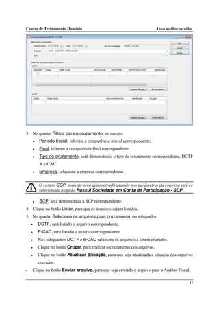 Centro de Treinamento Domínio A sua melhor escolha
51
3. No quadro Filtros para o cruzamento, no campo:
• Período Inicial, informe a competência inicial correspondente;
• Final, informe a competência final correspondente.
• Tipo do cruzamento, será demonstrado o tipo de cruzamento correspondente, DCTF
X e-CAC.
• Empresa, selecione a empresa correspondente.
O campo SCP, somente será demonstrado quando nos parâmetros da empresa estiver
selecionada a opção Possui Sociedade em Conta de Participação - SCP.
• SCP, será demonstrada a SCP correspondente.
4. Clique no botão Listar, para que os arquivos sejam listados.
5. No quadro Selecione os arquivos para cruzamento, no subquadro:
• DCTF, será listado o arquivo correspondente;
• E-CAC, será listado o arquivo correspondente.
• Nos subquadros DCTF e e-CAC selecione os arquivos a serem cruzados.
• Clique no botão Cruzar, para realizar o cruzamento dos arquivos.
• Clique no botão Atualizar Situação, para que seja atualizada a situação dos arquivos
cruzados.
• Clique no botão Enviar arquivo, para que seja enviado o arquivo para o Auditor Fiscal.
 