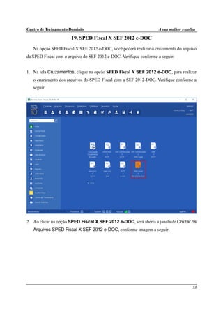 Centro de Treinamento Domínio A sua melhor escolha
53
19. SPED Fiscal X SEF 2012 e-DOC
Na opção SPED Fiscal X SEF 2012 e-DOC, você poderá realizar o cruzamento do arquivo
da SPED Fiscal com o arquivo do SEF 2012 e-DOC. Verifique conforme a seguir:
1. Na tela Cruzamentos, clique na opção SPED Fiscal X SEF 2012 e-DOC, para realizar
o cruzamento dos arquivos do SPED Fiscal com a SEF 2012-DOC. Verifique conforme a
seguir:
2. Ao clicar na opção SPED Fiscal X SEF 2012 e-DOC, será aberta a janela de Cruzar os
Arquivos SPED Fiscal X SEF 2012 e-DOC, conforme imagem a seguir:
 