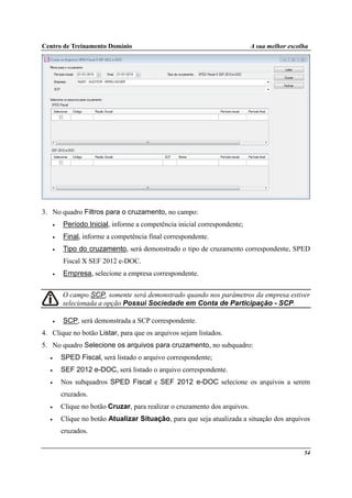 Centro de Treinamento Domínio A sua melhor escolha
54
3. No quadro Filtros para o cruzamento, no campo:
• Período Inicial, informe a competência inicial correspondente;
• Final, informe a competência final correspondente.
• Tipo do cruzamento, será demonstrado o tipo de cruzamento correspondente, SPED
Fiscal X SEF 2012 e-DOC.
• Empresa, selecione a empresa correspondente.
O campo SCP, somente será demonstrado quando nos parâmetros da empresa estiver
selecionada a opção Possui Sociedade em Conta de Participação - SCP.
• SCP, será demonstrada a SCP correspondente.
4. Clique no botão Listar, para que os arquivos sejam listados.
5. No quadro Selecione os arquivos para cruzamento, no subquadro:
• SPED Fiscal, será listado o arquivo correspondente;
• SEF 2012 e-DOC, será listado o arquivo correspondente.
• Nos subquadros SPED Fiscal e SEF 2012 e-DOC selecione os arquivos a serem
cruzados.
• Clique no botão Cruzar, para realizar o cruzamento dos arquivos.
• Clique no botão Atualizar Situação, para que seja atualizada a situação dos arquivos
cruzados.
 
