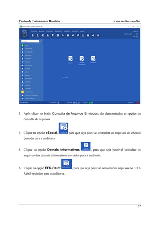 Centro de Treinamento Domínio A sua melhor escolha
57
3. Após clicar no botão Consulta de Arquivos Enviados, são demonstradas as opções de
consulta de arquivos.
4. Clique na opção eSocial, para que seja possível consultar os arquivos do eSocial
enviado para a auditoria.
5. Clique na opção Demais informativos , para que seja possível consultar os
arquivos dos demais informativos enviados para a auditoria.
6. Clique na opção EFD-Reinf , para que seja possível consultar os arquivos do EFD-
Reinf enviados para a auditoria.
 
