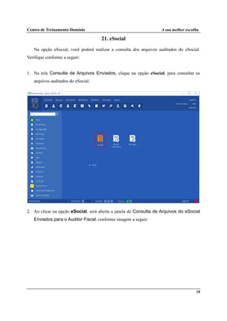 Centro de Treinamento Domínio A sua melhor escolha
58
21. eSocial
Na opção eSocial, você poderá realizar a consulta dos arquivos auditados do eSocial.
Verifique conforme a seguir:
1. Na tela Consulta de Arquivos Enviados, clique na opção eSocial, para consultar os
arquivos auditados do eSocial.
2. Ao clicar na opção eSocial, será aberta a janela de Consulta de Arquivos do eSocial
Enviados para o Auditor Fiscal, conforme imagem a seguir:
 