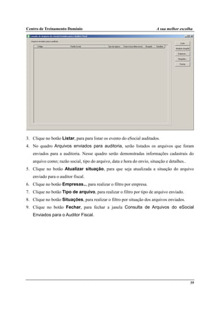 Centro de Treinamento Domínio A sua melhor escolha
59
3. Clique no botão Listar, para para listar os evento do eSocial auditados.
4. No quadro Arquivos enviados para auditoria, serão listados os arquivos que foram
enviados para a auditoria. Nesse quadro serão demonstradas informações cadastrais do
arquivo como; razão social, tipo do arquivo, data e hora do envio, situação e detalhes..
5. Clique no botão Atualizar situação, para que seja atualizada a situação do arquivo
enviado para o auditor fiscal.
6. Clique no botão Empresas.., para realizar o filtro por empresa.
7. Clique no botão Tipo de arquivo, para realizar o filtro por tipo de arquivo enviado.
8. Clique no botão Situações, para realizar o filtro por situação dos arquivos enviados.
9. Clique no botão Fechar, para fechar a janela Consulta de Arquivos do eSocial
Enviados para o Auditor Fiscal.
 