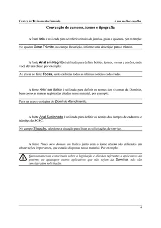 Centro de Treinamento Domínio A sua melhor escolha
6
Convenção de cursores, ícones e tipografia
Afonte Arial é utilizada para se referir a títulos de janelas, guias e quadros, por exemplo:
No quadro Gerar Trâmite, no campo Descrição, informe uma descrição para o trâmite.
Afonte Arial em Negrito é utilizada para definir botões, ícones, menus e opções, onde
você deverá clicar, por exemplo:
Ao clicar no link: Todas, serão exibidas todas as últimas notícias cadastradas.
A fonte Arial em Itálico é utilizada para definir os nomes dos sistemas da Domínio,
bem como as marcas registradas citadas nesse material, por exemplo:
Para ter acesso a página do Domínio Atendimento.
A fonte Arial Sublinhado é utilizada para definir os nomes dos campos de cadastros e
trâmites do SGSC.
No campo Situação, selecione a situação para listar as solicitações de serviço.
A fonte Times New Roman em Itálico junto com o ícone abaixo são utilizados em
observações importantes, que estarão dispostas nesse material. Por exemplo:
Questionamentos conceituais sobre a legislação e dúvidas referentes a aplicativos do
governo ou quaisquer outros aplicativos que não sejam da Domínio, não são
considerados solicitação.
 