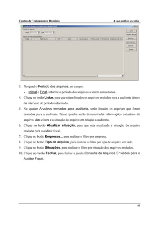 Centro de Treinamento Domínio A sua melhor escolha
61
3. No quadro Período dos arquivos, no campo:
• Inicial e Final, informe o período dos arquivos a serem consultados.
4. Clique no botão Listar, para que sejam listados os arquivos enviados para a auditoria dentro
do intervalo de período informado.
5. No quadro Arquivos enviados para auditoria, serão listados os arquivos que foram
enviados para a auditoria. Nesse quadro serão demonstradas informações cadastrais do
arquivo, data e hora e a situação do arquivo em relação a auditoria.
6. Clique no botão Atualizar situação, para que seja atualizada a situação do arquivo
enviado para o auditor fiscal.
7. Clique no botão Empresas.., para realizar o filtro por empresa.
8. Clique no botão Tipo de arquivo, para realizar o filtro por tipo de arquivo enviado.
9. Clique no botão Situações, para realizar o filtro por situação dos arquivos enviados.
10. Clique no botão Fechar, para fechar a janela Consulta de Arquivos Enviados para o
Auditor Fiscal.
 