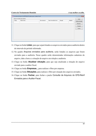 Centro de Treinamento Domínio A sua melhor escolha
63
11. Clique no botão Listar, para que sejam listados os arquivos enviados para a auditoria dentro
do intervalo de período informado.
12. No quadro Arquivos enviados para auditoria, serão listados os arquivos que foram
enviados para a auditoria. Nesse quadro serão demonstradas informações cadastrais do
arquivo, data e hora e a situação do arquivo em relação a auditoria.
13. Clique no botão Atualizar situação, para que seja atualizada a situação do arquivo
enviado para o auditor fiscal.
14. Clique no botão Empresas.., para realizar o filtro por empresa.
15. Clique no botão Situações, para realizar o filtro por situação dos arquivos enviados.
16. Clique no botão Fechar, para fechar a janela Consulta de Arquivos do EFD-Reinf
Enviados para o Auditor Fiscal.
 