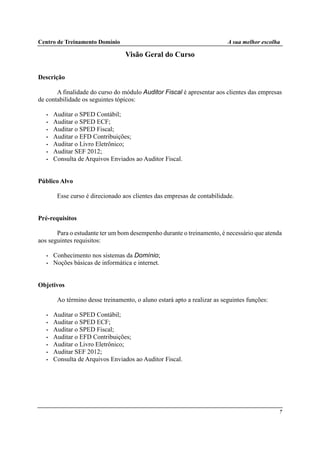 Centro de Treinamento Domínio A sua melhor escolha
7
Visão Geral do Curso
Descrição
A finalidade do curso do módulo Auditor Fiscal é apresentar aos clientes das empresas
de contabilidade os seguintes tópicos:
• Auditar o SPED Contábil;
• Auditar o SPED ECF;
• Auditar o SPED Fiscal;
• Auditar o EFD Contribuições;
• Auditar o Livro Eletrônico;
• Auditar SEF 2012;
• Consulta de Arquivos Enviados ao Auditor Fiscal.
Público Alvo
Esse curso é direcionado aos clientes das empresas de contabilidade.
Pré-requisitos
Para o estudante ter um bom desempenho durante o treinamento, é necessário que atenda
aos seguintes requisitos:
• Conhecimento nos sistemas da Domínio;
• Noções básicas de informática e internet.
Objetivos
Ao término desse treinamento, o aluno estará apto a realizar as seguintes funções:
• Auditar o SPED Contábil;
• Auditar o SPED ECF;
• Auditar o SPED Fiscal;
• Auditar o EFD Contribuições;
• Auditar o Livro Eletrônico;
• Auditar SEF 2012;
• Consulta de Arquivos Enviados ao Auditor Fiscal.
 