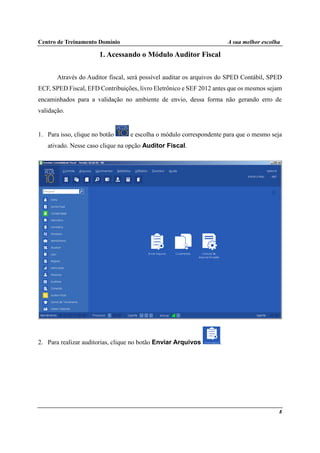 Centro de Treinamento Domínio A sua melhor escolha
8
1. Acessando o Módulo Auditor Fiscal
Através do Auditor fiscal, será possível auditar os arquivos do SPED Contábil, SPED
ECF, SPED Fiscal, EFD Contribuições, livro Eletrônico e SEF 2012 antes que os mesmos sejam
encaminhados para a validação no ambiente de envio, dessa forma não gerando erro de
validação.
1. Para isso, clique no botão e escolha o módulo correspondente para que o mesmo seja
ativado. Nesse caso clique na opção Auditor Fiscal.
2. Para realizar auditorias, clique no botão Enviar Arquivos .
 