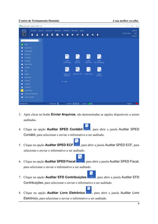 Centro de Treinamento Domínio A sua melhor escolha
9
3. Após clicar no botão Enviar Arquivos, são demonstradas as opções disponíveis a serem
auditadas.
4. Clique na opção Auditar SPED Contábil , para abrir a janela Auditar SPED
Contábil, para selecionar e enviar o informativo a ser auditado.
5. Clique na opção Auditar SPED ECF , para abrir a janela Auditar SPED ECF, para
selecionar e enviar o informativo a ser auditado.
6. Clique na opção Auditar SPED Fiscal , para abrir a janela Auditar SPED Fiscal,
para selecionar e enviar o informativo a ser auditado.
7. Clique na opção Auditar EFD Contribuições , para abrir a janela Auditar EFD
Contribuições, para selecionar e enviar o informativo a ser auditado.
8. Clique na opção Auditar Livro Eletrônico , para abrir a janela Auditar Livro
Eletrônico, para selecionar e enviar o informativo a ser auditado.
 
