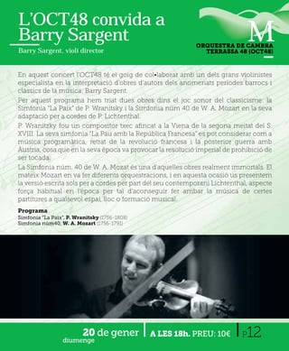 L’OCT48 convida a
Barry Sargent                                               ORQUESTRA DE CAMBRA
Barry Sargent, violí director                                 TERRASSA 48 (OCT48)



En aquest concert l'OCT48 té el goig de col•laborar amb un dels grans violinistes
especialista en la interpretació d'obres d'autors dels anomenats períodes barrocs i
clàssics de la música: Barry Sargent.
Per aquest programa hem triat dues obres dins el joc sonor del classicisme: la
Simfonia “La Paix” de P. Wranitsky i la Simfonia núm 40 de W. A. Mozart en la seva
adaptació per a cordes de P. Lichtenthal.
P. Wranitzky fou un compositor txec aﬁncat a la Viena de la segona meitat del S.
XVIII. La seva simfonia “La Pau amb la República Francesa” es pot considerar com a
música programàtica, retrat de la revolució francesa i la posterior guerra amb
Àustria, cosa que en la seva època va provocar la resolució imperial de prohibició de
ser tocada.
La Simfonia núm. 40 de W. A. Mozat és una d'aquelles obres realment immortals. El
mateix Mozart en va fer diferents orquestracions, i en aquesta ocasió us presentem
la versió escrita sols per a cordes per part del seu contemporani Lichtenthal, aspecte
força habitual en l'època per tal d'aconseguir fer arribar la música de certes
partitures a qualsevol espai, lloc o formació musical.
Programa
Simfonia “La Paix”, P. Wranitsky (1756-1808)
Simfonia núm40, W. A. Mozart (1756-1791)




                 diumenge
                          20 de gener          A LES 18h. PREU: 10€        P 12
 
