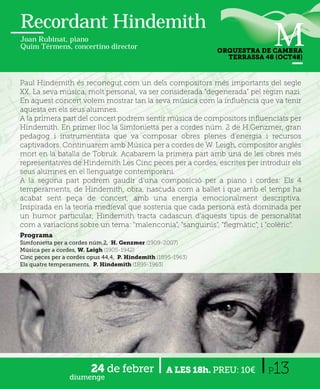 Recordant Hindemith
Joan Rubinat, piano
Quim Térmens, concertino director
                                                              ORQUESTRA DE CAMBRA
                                                                TERRASSA 48 (OCT48)



Paul Hindemith és reconegut com un dels compositors més importants del segle
XX. La seva música, molt personal, va ser considerada “degenerada” pel règim nazi.
En aquest concert volem mostrar tan la seva música com la inﬂuència que va tenir
aquesta en els seus alumnes.
A la primera part del concert podrem sentir música de compositors inﬂuenciats per
Hindemith. En primer lloc la Simfonietta per a cordes núm. 2 de H.Genzmer, gran
pedagog i instrumentista que va composar obres plenes d’energia i recursos
captivadors. Continuarem amb Música per a cordes de W. Leigh, compositor anglès
mort en la batalla de Tobruk. Acabarem la primera part amb una de les obres més
representatives de Hindemith Les Cinc peces per a cordes, escrites per introduir els
seus alumnes en el llenguatge contemporani.
A la segona part podrem gaudir d’una composició per a piano i cordes: Els 4
temperaments, de Hindemith, obra, nascuda com a ballet i que amb el temps ha
acabat sent peça de concert, amb una energia emocionalment descriptiva.
Inspirada en la teoria medieval que sostenia que cada persona està dominada per
un humor particular, Hindemith tracta cadascun d'aquests tipus de personalitat
com a variacions sobre un tema: "malenconia", "sanguinis", "ﬂegmàtic", i "colèric".
.
Programa
Simfonietta per a cordes núm.2, H. Genzmer (1909-2007)
Música per a cordes, W. Leigh (1905-1942)
Cinc peces per a cordes opus 44,4, P. Hindemith (1895-1963)
Els quatre temperaments, P. Hindemith (1895-1963)




                 diumenge
                         24 de febrer              A LES 18h. PREU: 10€   P13
 