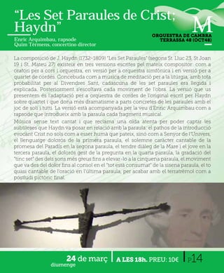 “Les Set Paraules de Crist;
Haydn”                                                       ORQUESTRA DE CAMBRA
Enric Arquimbau, rapsode                                       TERRASSA 48 (OCT48)
Quim Térmens, concertino director

La composició de J. Haydn (1732-1809) “Les Set Paraules” (segons St. Lluc 23, St Joan
19 i St. Mateu 27) existeix en tres versions escrites pel mateix compositor: com a
oratori per a cors i orquestra, en versió per a orquestra simfònica i en versió per a
quartet de cordes. Concebuda com a música de meditació per a la litúrgia, amb tota
probabilitat per al Divendres Sant, cadascuna de les set paraules era llegida i
explicada. Posteriorment s’escoltava cada moviment de l’obra. La versió que us
presentem és l'adaptació per a orquestra de cordes de l'original escrit per Haydn
sobre quartet i que dona més dramatisme a parts concretes de les paraules amb el
joc de soli i tutti. La versió està acompanyada per la veu d'Enric Arquimbau com a
rapsode que introdueix amb la paraula cada fragment musical.
Música sense text cantat i que reclama una oïda atenta per poder captar les
subtileses que Haydn va posar en relació amb la paraula: el pathos de la introducció
evocant Crist no sols com a esser humà que pateix, sinó com a Senyor de l’Univers,
el llenguatge dolorós de la primera paraula, el solemne caràcter cantable de la
promesa del Paradís en la segona paraula, el tendre diàleg de la Mare i el jove en la
tercera paraula, el dolorós gest de la pregunta en la quarta paraula, la gradació del
“tinc set” des dels sons més greus ﬁns a elevar-lo a la cinquena paraula, el moviment
que va des del dolor ﬁns al consol en el “tot està consumat” de la sisena paraula, el to
quasi cantable de l’oració en l’última paraula, per acabar amb el terratrèmol com a
postludi pictòric ﬁnal.




                       24 de març
                diumenge
                                             A LES 18h. PREU: 10€            P 14
 