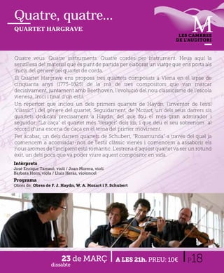 Quatre, quatre...
QUARTET HARGRAVE
                                                                        LES CAMBRES
                                                                       DE L’AUDITORI



Quatre veus. Quatre instruments. Quatre cordes per instrument. H         Heus aquí l
                                                                                   í la
senzillesa del material que és punt de partida per elaborar un viatge que ens porta als
inicis del gènere del quartet de corda.
El Quartet Hargrave ens proposa tres quartets composats a Viena en el lapse de
cinquanta anys (1775-1825) de la mà de tres compositors que van marcar
decisivament, juntament amb Beethoven, l’evolució del nou classicisme de l’escola
vienesa. Inici i ﬁnal d’un estil.
Un repertori que inclou un dels primers quartets de Haydn, l’inventor de l’estil
“clàssic” i del gènere del quartet. Seguidament, de Mozart, un dels seus darrers sis
quartets dedicats precisament a Haydn, del que fou el més gran admirador i
seguidor; “La caça” el quartet més “lleuger” dels sis, i que deu el seu sobrenom al
record d’una escena de caça en el tema del primer moviment.
Per acabar, un dels darrers quartets de Schubert, “Rosamunda” a través del qual ja
comencem a acomiadar-nos de l’estil clàssic vienès i comencem a assaborir els
nous aromes de l’incipient estil romàntic. L’estrena d’aquest quartet va ser un rotund
èxit, un dels pocs que va poder viure aquest compositor en vida.
Intèrprets
José Enrique Tarrasó, violí / Joan Morera, violí
Barbara Horn, viola / Lluis Heras, violoncel
Programa
Obres de: Obres de F. J. Haydn, W. A. Mozart i F. Schubert




                         23 de MARÇ
                   dissabte
                                                   A LES 21h. PREU: 10€     P 18
 