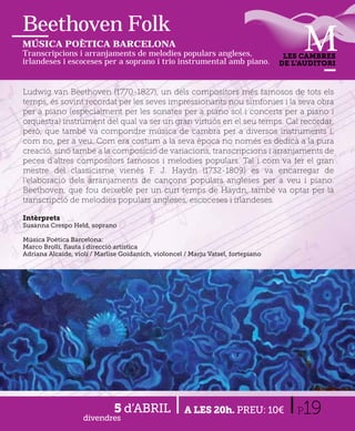 Beethoven Folk
MÚSICA POÈTICA BARCELONA
Transcripcions i arranjaments de melodies populars angleses,                        LES CAMBRES
irlandeses i escoceses per a soprano i trio instrumental amb piano.                DE L’AUDITORI



Ludwig van Beethoven (1770-1827), un dels compositors més famosos de tots els
temps, és sovint recordat per les seves impressionants nou simfonies i la seva obra
per a piano (especialment per les sonates per a piano sol i concerts per a piano i
orquestra) instrument del qual va ser un gran virtuós en el seu temps. Cal recordar,
però, que també va compondre música de cambra per a diversos instruments i,
com no, per a veu. Com era costum a la seva època no només es dedicà a la pura
creació, sinó també a la composició de variacions, transcripcions i arranjaments de
peces d'altres compositors famosos i melodies populars. Tal i com va fer el gran
mestre del classicisme vienès F. J. Haydn (1732-1809) es va encarregar de
l'elaboració dels arranjaments de cançons populars angleses per a veu i piano.
Beethoven, que fou deixeble per un curt temps de Haydn, també va optar per la
transcripció de melodies populars angleses, escoceses i irlandeses.

Intèrprets
Susanna Crespo Held, soprano

Música Poètica Barcelona:
Marco Brolli, ﬂauta i direcció artística
Adriana Alcaide, violí / Marlise Goidanich, violoncel / Marju Vatsel, fortepiano




                    divendres
                              5 d’ABRIL               A LES 20h. PREU: 10€             P19
 