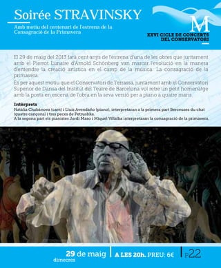 Soirée STRAVINSKY
Amb motiu del centenari de l’estrena de la
Consagració de la Primavera
                                                                       XXVI CICLE DE CONCERTS
                                                                            DEL CONSERVATORI



El 29 de maig del 2013 farà cent anys de l'estrena d'una de les obres que juntament
amb el Pierrot Lunaire d'Arnold Schönberg van marcar l'evolució en la manera
d'entendre la creació artística en el camp de la música: La consagració de la
primavera.
És per aquest motiu que el Conservatori de Terrassa, juntament amb el Conservatori
Superior de Dansa del Institut del Teatre de Barcelona vol retre un petit homenatge
amb la posta en escena de l'obra en la seva versió per a piano a quatre mans.
Intèrprets
Natàlia Chabànova (cant) i Lluís Avendaño (piano), interpretaran a la primera part Berceuses du chat
(quatre cançons) i tres peces de Petrushka.
A la segona part els pianistes Jordi Maso i Miquel Villalba interpretaran la consagració de la primavera.




                           29 de maig
                     dimecres
                                                      A LES 20h. PREU: 6€                  P 22
 