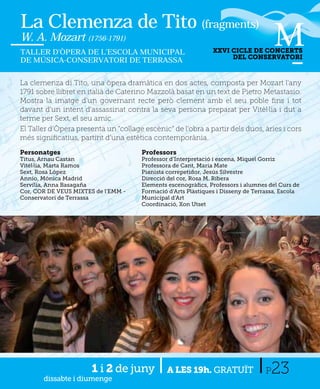 La Clemenza de Tito (fragments)
W. A. Mozart (1756-1791)
TALLER D’ÒPERA DE L’ESCOLA MUNICIPAL                           XXVI CICLE DE CONCERTS
                                                                    DEL CONSERVATORI
DE MÚSICA-CONSERVATORI DE TERRASSA


La clemenza di Tito, una òpera dramàtica en dos actes, composta per Mozart l'any
1791 sobre llibret en italià de Caterino Mazzolà basat en un text de Pietro Metastasio.
Mostra la imatge d'un governant recte però clement amb el seu poble ﬁns i tot
davant d'un intent d'assassinat contra la seva persona preparat per Vitèl·lia i dut a
terme per Sext, el seu amic.
El Taller d’Òpera presenta un “collage escènic” de l’obra a partir dels duos, àries i cors
més signiﬁcatius, partint d’una estètica contemporània.

Personatges                           Professors
Titus, Arnau Castan                   Professor d’Interpretació i escena, Miquel Gorriz
Vitèl·lia, Marta Ramos                Professora de Cant, Maria Mate
Sext, Rosa López                      Pianista correpetidor, Jesús Silvestre
Annio, Mónica Madrid                  Direcció del cor, Rosa M. Ribera
Servília, Anna Basagaña               Elements escenogràﬁcs, Professors i alumnes del Curs de
Cor, COR DE VEUS MIXTES de l'EMM -    Formació d’Arts Plàstiques i Disseny de Terrassa, Escola
Conservatori de Terrassa              Municipal d’Art
                                      Coordinació, Xon Utset




                       1 i 2 de juny
       dissabte i diumenge
                                               A LES 19h. GRATUÏT                 P23
 
