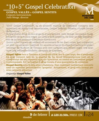 “10+5” Gospel Celebration
GOSPEL VALLÈS + GOSPEL SENTITS
Conjunts instrumentals                                                   MÚSIQUES
Julià Monge, director                                                     DEL COR



“10+5” Gospel Celebration és un projecte musical de celebració conjunta dels
aniversaris de dues corals agermanades, Gospel Vallès de Terrassa i Gospel Sentits
de Badalona.
El nexe d’unió entre els dos grups és el seu Director, Julià Monge, reconegut músic
en l’àmbit de la música negra, qui amb la seva empenta, ha estat un dels responsa-
bles de la clara evolució d’ambdues formacions.
Quina millor manera de celebrar els aniversaris de les dues corals, que compartint
un altre cop escenari i repertori. En aquesta actuació les dues formacions ompliran
l’escenari de l’Auditori de Terrassa amb cent cantaries que, de ben segur, ens faran
viure una vetllada inoblidable carregada de sorpreses.
Gospel Vallès neix a Terrassa al Gener del 2008, ara fa cinc anys, des d’aleshores
ha anat creixent tant en la qualitat de les seves interpretacions com en la
complexitat del seu repertori que, en l’actualitat, es centra en l’anomenat gospel
contemporani. En l’actualitat el grup consta d’una quarantena de cantaires.
Gospel Sentits neix fa deu anys a Badalona. Han realitzant nombrosos concerts
amb un repertori genuïnament “gospelià”. Actualment, el grup està format per
unes seixanta persones.
Organitza: Gospel Vallès




                       9 de febrer
                dissabte
                                           A LES 21:30h. PREU: 13€           P24
 