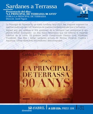 Sardanes a Terrassa
Presentació del disc:
"LA PRINCIPAL DE TERRASSA 90 ANYS"                                       ALTRES
COBLA LA PRINCIPAL DE TERRASSA                                         CONCERTS
Direcció: Jordi Figaró

La Principal de Terrassa és un cobla fundada l'any 1923, des d'aquest moment ha
realitzat audicions per tot Catalunya de manera ininterrompuda ﬁns a l'actualitat.
Aquest any, per celebrar el 90è aniversari de la formació han enregistrat el seu
primer treball discogràﬁc: un disc força heterogeni que vol reﬂectir el repertori
habitual de la cobla. Hi podrem sentir compositors clàssics com Viladesau,
Puigferrer, Mas Ros i Serrat; sardanes actuals de Molina, Picamal, Cuenca i
Agustina, i altres obres més innovadores i desconegudes.
.




                      12 d’ABRIL
               divendres
                                          A LES 21h. PREU: 10€          P31
 
