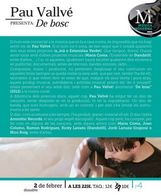 Pau Vallvé
PRESENTA:       De bosc                                                         MÚSICA
                                                                               MODERNA



Si hom està connectat a la música que es fa a casa nostra, és impossible que no hagi
sentit res de Pau Vallvé. Si el nom no li sona, de ben segur que li sonarà qualsevol
dels seus altres projectes (u_mä o Estanislau Verdet). Que tampoc, doncs, l’haurà
sentit tocar amb d’altres projectes musicals (Maria Coma, l’Ensemble de Standstill,
entre d’altres,....) I si, ni aquestes, igualment haurà escoltat qualsevol dels encàrrecs
en publicitat, documentals, sèries de televisió, bandes sonores, ràdio,.....
Compositor, músic i productor, no pretenem desglossar el seu currículum en
aquestes línies (sempre us queda visitar la seva web, que per cert, també l’ha fet ell),
tanmateix si que volem fent-se ressó de que, malgrat els seus trenta i pocs anys,
aquest prodigi musical, autodidacta i activista musical amant del “do it yourself”
estarà presentant el seu setzè disc (setè com a Pau Vallvé) anomenat “De bosc”
(2012) a la nostra ciutat.
A diferència dels anteriors discs, aquest cop, Pau Vallvé ha volgut fer un disc de
cançons, sense despistar-se en la producció, ni en la orquestració. Un disc de
banda, que soni homogeni, amb un so concret, i per això s’ha limitat els instru-
ments a fer servir.
El disc, com acostuma a fer sempre, l’ha produït, gravat i mesclat ell sòl. El disc l’edita
Amniòtic Records, el seu propi segell discogràﬁc. Aquest cop però, ha comptat, per
fer cors en alguna de les cançons, amb alguns amics com Maria Coma, Joan
Colomo, Ramon Rodríguez, Ricky Lavado (Standstill), Jordi Lanuza (Inspira) o
Nico Roig, entre d’altres.




               2 de febrer
        dissabte
                                     A LES 22H. TAQ.: 12€              10€      P 4
 