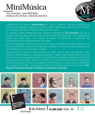 MiniMúsica
”Els Animals” amb REFREE,
                                                                            MÚSICA
DOBLE PLETINA i MATES MATES                                                MODERNA



L’espectacle de directe Minimúsica té com a objectiu principal apropar les
músiques modernes i populars al públic infantil, alhora que crea en ells un interès
per la creació musical, i fomenta l’educació en valors.
En aquesta ocasió, Minimúsica ens presenta l’espectacle “Els Animals” que, de la
mateixa manera que amb les anteriors propostes “Els Aliments” i “Els Transports”,
també han editat disc, a ﬁ i efecte de seguir incrementant la col•lecció de
temàtiques diverses enfocades als més petits.
Amb “Els Animals”, Minimúsica tracta de donar a conèixer als nens mitjançant la
música els diferents tipus d’animals que existeixen i les seves característiques, així
com potenciar el seu amor per la natura.
Minimúsica va iniciar la seva activitat al 2006 com a cicle de concerts, amb
l’objectiu d’oferir alguna cosa diferent al públic infantil. Des d’aquell moment, s’ha
posicionat com a proposta pionera a l’hora d’oferir continguts musicals a ﬁlls de tota
una generació de pares, duent-se a terme en nombrosos escenaris. A dia d’avui,
Minimúsica és una marca consolidada i de referència en el sector, que ha ampliat el
seu ventall d’activitats, i en la que conﬁen de manera estable festivals com San
Miguel Primavera Sound o el Festival Jardins de Cap Roig.




     F    CTAC
               LE
      ESPE PÚBLIC
          A
      PER LIAR
       FAMI

              diumenge
                       3 de febrer          A LES 12H. TAQ.: 5€            P 5
 