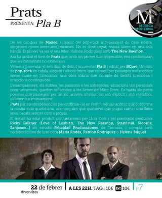 Prats
PRESENTA:     Pla B                                                      MÚSICA
                                                                        MODERNA



De les cendres de Madee, referent del pop-rock independent de casa nostra,
sorgeixen noves aventures musicals. No és d’estranyar, massa talent en una sola
banda. El primer va ser el seu líder, Ramón Rodriguez amb The New Raemon.
Ara ha arribat el torn de Prats que, amb un primer disc impecable, ens conﬁrmaran
que les casualitats no existeixen.
Venen a presentar el seu disc de debut anomenat Pla B i editat per BCore. Un disc
de pop-rock en català, elegant i alhora íntim, que es mou per paisatges melancòlics
sense caure en l'afectació; una obra sòbria que s'omple de detalls preciosos i
emocions contingudes.
L'enamorament, els dubtes, les passions o les sotragades, situacions tan personals
com universals, queden reﬂectides a les lletres de Marc Prats. Es tracta de petits
poemes que passegen per un ric univers interior, on allò explícit i allò metafòric
s'alimenten mútuament.
Prats parteix d'experiències per endinsar-se en l'ampli ventall anímic que conforma
la nostra vida quotidiana, aconseguint que qualsevol que pugui cantar una lletra
seva, l'acabi sentint com a pròpia.
El treball ha estat produït conjuntament per Lluís Cots i pel prestigiós productor
Ricky Falkner (Love of Lesbian, The New Raemon, Standstill, Sidonie,
Sanjosex…) als estudis Felicidad Producciones, de Terrassa, i compta amb
col·laboracions de luxe com Maria Rodés, Ramon Rodríguez o Helena Miquel.




            22 de febrer
      divendres
                                  A LES 22H. TAQ.: 10€           10€     P7
 