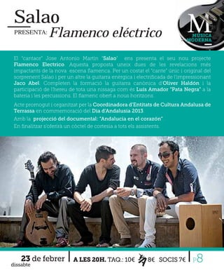 Salao
 PRESENTA:      Flamenco eléctrico                                           MÚSICA
                                                                            MODERNA



 El “cantaor” Jose Antonio Martìn “Salao” ens presenta el seu nou projecte
 Flamenco Electrico. Aquesta proposta uneix dues de les revelacions més
 impactants de la nova escena ﬂamenca. Per un costat el “cante” únic i original del
 sorprenent Salao i per un altre la guitarra enèrgica i electriﬁcada de l’impressionant
 Jaco Abel. Completen la formació la guitarra canònica d’Oliver Haldón i la
 participació de l’hereu de tota una nissaga com és Luís Amador “Pata Negra” a la
 bateria i les percussions. El ﬂamenc obert a nous horitzons.
 Acte promogut i organitzat per la Coordinadora d'Entitats de Cultura Andalusa de
 Terrassa en commemoració del Dia d'Andalusia 2013.
 Amb la projecció del documental: “Andalucia en el corazón”.
 En ﬁnalitzar s'oferirà un còctel de cortesia a tots els assistents.




    23 de febrer
dissabte
                           A LES 20H. TAQ.: 10€             8€ SOCIS 7€        P8
 