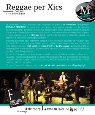 Reggae per Xics
THE PENGUINS
                                                                              MÚSICA
                                                                             MODERNA



Et convidem a una actuació ben especial: el grup The Penguins interpretant
REGGAE PER XICS. Es tracta d’un concert on es presenta un repertori de cançons
populars i d'autor d'arreu de Catalunya passades pel sedàs dels ritmes i les músiques
jamaicanes. S'estableix així una combinació única entre el nostre repertori popular
i l'estil conegut com a Reggae (amb moltes de les seves variants), creant un
espectacle dinàmic, alegre i participatiu.
Aquesta proposta ens permetrà assistir a un veritable concert on veurem una
formació d'11 músics que ens faran passar una bona estona començant pels temes
més propers com el “Sol-solet”, el “Joan Petit” o “La Masovera”, passant per tot un
repertori que anirà desﬁlant i que inclourà, ﬁns i tot, alguns dels clàssics caribenys
que han marcat aquest estil.
Es tracta d'una proposta apta a totes les edats, on a part de l'assistència al concert i
l'audició, es podran descobrir els diferents instruments que componen el conjunt
(famílies de corda, vent i percussió), cantar, descobrir alguns dels secrets dels ritmes
caribenys i ﬁns i tot ballar.
Es tracta doncs, d’una proposta on es prioritza la qualitat i el treball pedagògic.




   FP
         CTAC
      ER A IAR
     FAMI
          L
              LE
    ESPE PÚBLIC




           diumenge
                    3 de març           A LES 12H. TAQ.: 5€            5€    P 9
 