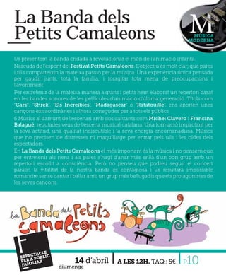 La Banda dels
Petits Camaleons                                                              MÚSICA
                                                                             MODERNA



Us presentem la banda cridada a revolucionar el món de l’animació infantil.
Nascuda de l’esperit del Festival Petits Camaleons. L’objectiu és molt clar; que pares
i ﬁlls comparteixin la mateixa passió per la música. Una experiència única pensada
per gaudir junts, tota la família, i foragitar tota mena de preocupacions i
l'avorriment.
Per entretenir de la mateixa manera a grans i petits hem elaborat un repertori basat
en les bandes sonores de les pel·lícules d’animació d’última generació. Títols com
“Cars”, “Shrek”, “Els Increïbles”, “Madagascar” o “Ratatouille”, ens aporten unes
cançons extraordinàries i alhora conegudes per a tots els públics.
6 Músics al damunt de l’escenari amb dos cantants com Michel Clavero i Francina
Balagué, reputades veus de l’escena musical catalana. Una formació impactant per
la seva actitud, una qualitat indiscutible i la seva energia encomanadissa. Músics
que no precisen de disfresses ni maquillatge per entrar pels ulls i les oïdes dels
espectadors.
En La Banda dels Petits Camaleons el més important és la música i no pensem que
per entretenir als nens i als pares s’hagi d’anar més enllà d’un bon grup amb un
repertori escollit a consciència. Però no penseu que podreu seguir el concert
parats!, la vitalitat de la nostra banda és contagiosa i us resultarà impossible
romandre sense cantar i ballar amb un grup més bellugadís que els protagonistes de
les seves cançons.




  F
  PE
      CTAC
     RA
   FAMI
        LIAR
            LE
  ESPE PÚBLIC
                          14 d’abril
                   diumenge
                                            A LES 12H. TAQ.: 5€          P10
 