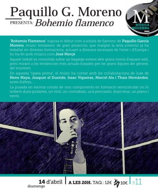 Paquillo G. Moreno
PRESENTA:      Bohemio flamenco                                             MÚSICA
                                                                           MODERNA



“Bohemio Flamenco” suposa el debut com a solista de ﬂamenc de Paquillo Garcia
Moreno, músic terrassenc de gran projecció, que malgrat la seva joventut ja ha
treballat en diverses formacions, actuant a diversos escenaris de l’estat i d’Europa i
ho ha fet amb músics com José Merçè.
Aquest treball es consolida sobre un bagatge extens dels grans noms d’aquest estil,
però mirant a les tendències més actuals forjades per les grans ﬁgures del gènere,
del moment.
En aquesta “opera prima”, el músic ha contat amb les col·laboracions de luxe de
Nene Maya, Joaquin el Duende, Isaac Vigueras, Marcel Ala i Thais Hernández,
entre d’altres, ...
La posada en escena consta de nou components en formació semicircular on hi
trobem dues guitarres, un violí, un contrabaix, una percussió, dues veus, un piano i
vents.




                 14 d’abril
          diumenge
                                    A LES 20H. TAQ.: 12€            10€    P 11
 
