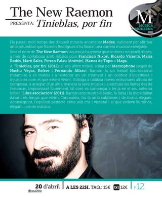 The New Raemon
PRESENTA:      Tinieblas, por fin                                              MÚSICA
                                                                              MODERNA



Ha passat molt temps des d’aquell miracle anomenat Madee; suﬁcient per aﬁrmar
amb rotunditat que Ramón Rodríguez s'ha llaurat una carrera musical envejable.
Sota el nom de The New Raemon, aquest ja ha gravar quatre discs i un parell d’epès,
a més de col·laborar amb músics com Francisco Nixon, Ricardo Vicente, Maria
Rodés, Martí Sales, Ferran Palau (Anímic), Manos de Topo o Maga.
A “Tinieblas, por ﬁn” (2012), el seu últim treball, editat per Marxophone (segell de
Nacho Vegas, Refree i Fernando Alfaro), Ramón fa un treball bidireccional
mirant-se a ell mateix i a l’exterior en un moment i un context d’incerteses i
injustícies com el que estem vivint. S’obliga a utilitzar noves estructures alhora de
composar, a arreglar d’un altra manera la seva música i a escriure les lletres des de
l’estomac, improvisant lliurement, tal com va començar a fer ja en el seu anterior
treball “Libre asociación” (2011). Ramón ens mostra el fàstic, la ràbia i la incredulitat
davant els temps que vivim. Tanmateix, ho fa amb subtileses i de forma elegant.
Aconseguint, l’equilibri perfecte entre allò cru i visceral i el que esdevé lluminós,
elegant i ple de matisos.




               20 d’abril
           dissabte
                                   A LES 22H. TAQ.: 15€             12€      P12
 
